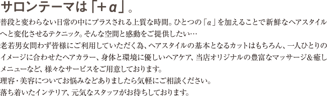 サロンテーマは「＋α」。普段と変わらない日常の中にプラスされる上質な時間。ひとつの「α」を加えることで新鮮なヘアスタイルへと変化させるテクニック。そんな空間と感動をご提供したい・・・
老若男女問わず皆様にご利用していただく為、ヘアスタイルの基本となるカットはもちろん、一人ひとりのイメージに合わせたヘアカラー、身体と環境に優しいヘアケア、当店オリジナルの豊富なマッサージ＆癒しメニューなど、様々なサービスをご用意しております。
理容・美容についてお悩みなどありましたら気軽にご相談ください。落ち着いたインテリア、元気なスタッフがお待ちしております。